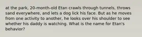 at the park, 20-month-old Etan crawls through tunnels, throws sand everywhere, and lets a dog lick his face. But as he moves from one activity to another, he looks over his shoulder to see whether his daddy is watching. What is the name for Etan's behavior?