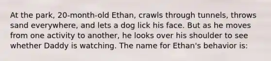 At the park, 20-month-old Ethan, crawls through tunnels, throws sand everywhere, and lets a dog lick his face. But as he moves from one activity to another, he looks over his shoulder to see whether Daddy is watching. The name for Ethan's behavior is: