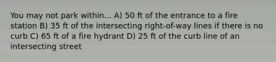 You may not park within... A) 50 ft of the entrance to a fire station B) 35 ft of the intersecting right-of-way lines if there is no curb C) 65 ft of a fire hydrant D) 25 ft of the curb line of an intersecting street