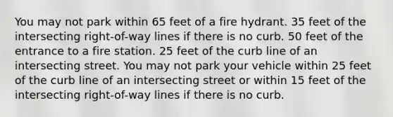 You may not park within 65 feet of a fire hydrant. 35 feet of the intersecting right-of-way lines if there is no curb. 50 feet of the entrance to a fire station. 25 feet of the curb line of an intersecting street. You may not park your vehicle within 25 feet of the curb line of an intersecting street or within 15 feet of the intersecting right-of-way lines if there is no curb.