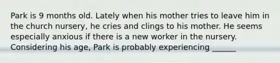 Park is 9 months old. Lately when his mother tries to leave him in the church nursery, he cries and clings to his mother. He seems especially anxious if there is a new worker in the nursery. Considering his age, Park is probably experiencing ______