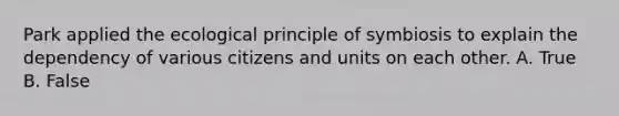 Park applied the ecological principle of symbiosis to explain the dependency of various citizens and units on each other. A. True B. False