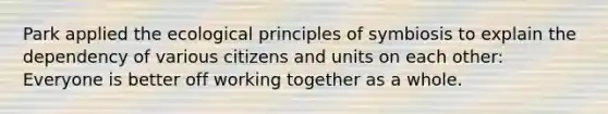 Park applied the ecological principles of symbiosis to explain the dependency of various citizens and units on each other: Everyone is better off working together as a whole.