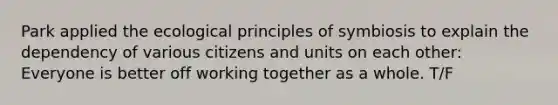 Park applied the ecological principles of symbiosis to explain the dependency of various citizens and units on each other: Everyone is better off working together as a whole. T/F