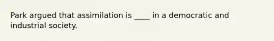 Park argued that assimilation is ____ in a democratic and industrial society.
