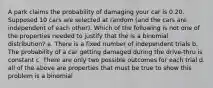 A park claims the probability of damaging your car is 0.20. Supposed 10 cars are selected at random (and the cars are independent of each other). Which of the following is not one of the properties needed to justify that the is a binomial distribution? a. There is a fixed number of independent trials b. The probability of a car getting damaged during the drive-thru is constant c. There are only two possible outcomes for each trial d. all of the above are properties that must be true to show this problem is a binomial