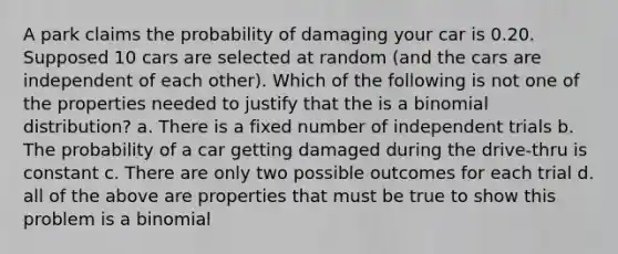 A park claims the probability of damaging your car is 0.20. Supposed 10 cars are selected at random (and the cars are independent of each other). Which of the following is not one of the properties needed to justify that the is a binomial distribution? a. There is a fixed number of independent trials b. The probability of a car getting damaged during the drive-thru is constant c. There are only two possible outcomes for each trial d. all of the above are properties that must be true to show this problem is a binomial