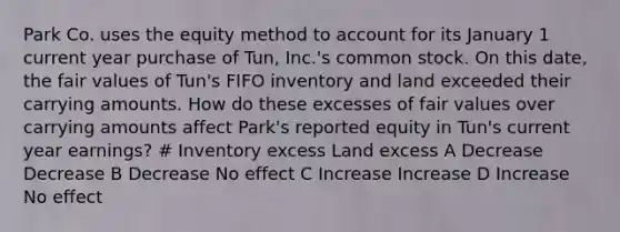 Park Co. uses the equity method to account for its January 1 current year purchase of Tun, Inc.'s common stock. On this date, the fair values of Tun's FIFO inventory and land exceeded their carrying amounts. How do these excesses of fair values over carrying amounts affect Park's reported equity in Tun's current year earnings? # Inventory excess Land excess A Decrease Decrease B Decrease No effect C Increase Increase D Increase No effect