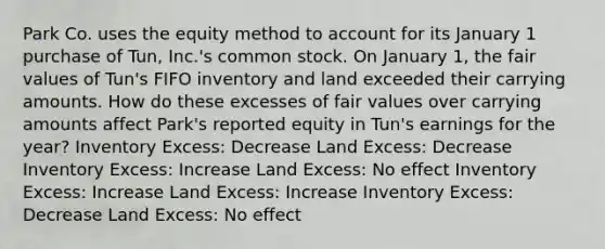 Park Co. uses the equity method to account for its January 1 purchase of Tun, Inc.'s common stock. On January 1, the fair values of Tun's FIFO inventory and land exceeded their carrying amounts. How do these excesses of fair values over carrying amounts affect Park's reported equity in Tun's earnings for the year? Inventory Excess: Decrease Land Excess: Decrease Inventory Excess: Increase Land Excess: No effect Inventory Excess: Increase Land Excess: Increase Inventory Excess: Decrease Land Excess: No effect