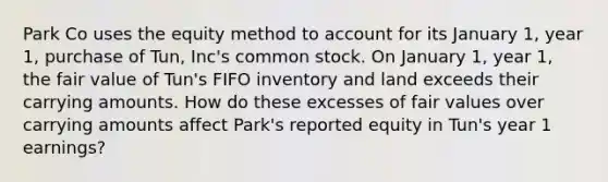 Park Co uses the equity method to account for its January 1, year 1, purchase of Tun, Inc's common stock. On January 1, year 1, the fair value of Tun's FIFO inventory and land exceeds their carrying amounts. How do these excesses of fair values over carrying amounts affect Park's reported equity in Tun's year 1 earnings?