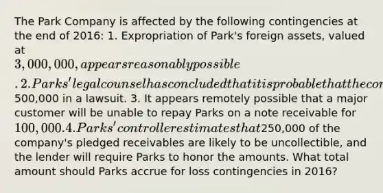 The Park Company is affected by the following contingencies at the end of 2016: 1. Expropriation of Park's foreign assets, valued at 3,000,000, appears reasonably possible. 2. Parks' legal counsel has concluded that it is probable that the company will be required to pay damages of500,000 in a lawsuit. 3. It appears remotely possible that a major customer will be unable to repay Parks on a note receivable for 100,000. 4. Parks' controller estimates that250,000 of the company's pledged receivables are likely to be uncollectible, and the lender will require Parks to honor the amounts. What total amount should Parks accrue for loss contingencies in 2016?