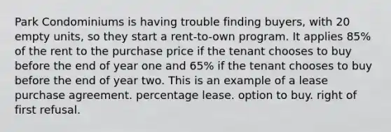 Park Condominiums is having trouble finding buyers, with 20 empty units, so they start a rent-to-own program. It applies 85% of the rent to the purchase price if the tenant chooses to buy before the end of year one and 65% if the tenant chooses to buy before the end of year two. This is an example of a lease purchase agreement. percentage lease. option to buy. right of first refusal.