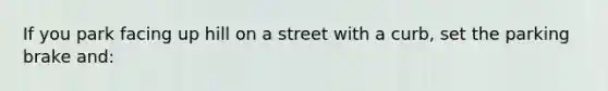 If you park facing up hill on a street with a curb, set the parking brake and: