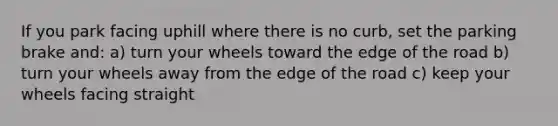 If you park facing uphill where there is no curb, set the parking brake and: a) turn your wheels toward the edge of the road b) turn your wheels away from the edge of the road c) keep your wheels facing straight