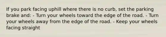 If you park facing uphill where there is no curb, set the parking brake and: - Turn your wheels toward the edge of the road. - Turn your wheels away from the edge of the road. - Keep your wheels facing straight