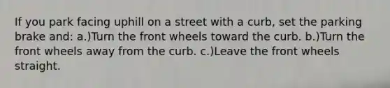 If you park facing uphill on a street with a curb, set the parking brake and: a.)Turn the front wheels toward the curb. b.)Turn the front wheels away from the curb. c.)Leave the front wheels straight.