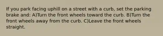 If you park facing uphill on a street with a curb, set the parking brake and: A)Turn the front wheels toward the curb. B)Turn the front wheels away from the curb. C)Leave the front wheels straight.