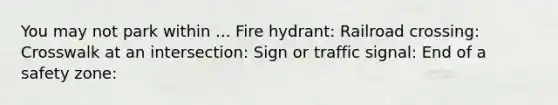 You may not park within ... Fire hydrant: Railroad crossing: Crosswalk at an intersection: Sign or traffic signal: End of a safety zone: