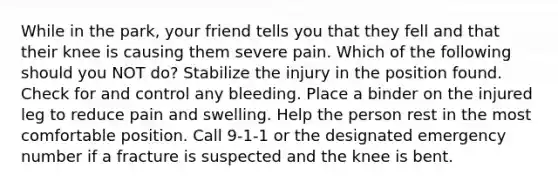 While in the park, your friend tells you that they fell and that their knee is causing them severe pain. Which of the following should you NOT do? Stabilize the injury in the position found. Check for and control any bleeding. Place a binder on the injured leg to reduce pain and swelling. Help the person rest in the most comfortable position. Call 9-1-1 or the designated emergency number if a fracture is suspected and the knee is bent.