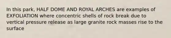 In this park, HALF DOME AND ROYAL ARCHES are examples of EXFOLIATION where concentric shells of rock break due to vertical pressure release as large granite rock masses rise to the surface