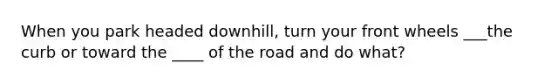 When you park headed downhill, turn your front wheels ___the curb or toward the ____ of the road and do what?