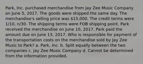 Park, Inc. purchased merchandise from Jay Zee Music Company on June 5, 2017. The goods were shipped the same day. The merchandise's selling price was 15,000. The credit terms were 1/10, n/30. The shipping terms were FOB shipping point. Park received the merchandise on June 10, 2017. Park paid the amount due on June 13, 2017. Who is responsible for payment of the transportation costs on the merchandise sold by Jay Zee Music to Park? a. Park, Inc. b. Split equally between the two companies c. Jay Zee Music Company d. Cannot be determined from the information provided.