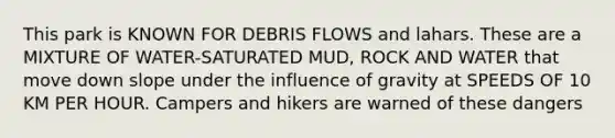 This park is KNOWN FOR DEBRIS FLOWS and lahars. These are a MIXTURE OF WATER-SATURATED MUD, ROCK AND WATER that move down slope under the influence of gravity at SPEEDS OF 10 KM PER HOUR. Campers and hikers are warned of these dangers