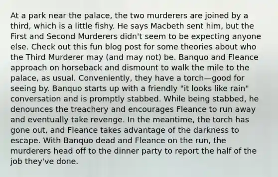 At a park near the palace, the two murderers are joined by a third, which is a little fishy. He says Macbeth sent him, but the First and Second Murderers didn't seem to be expecting anyone else. Check out this fun blog post for some theories about who the Third Murderer may (and may not) be. Banquo and Fleance approach on horseback and dismount to walk the mile to the palace, as usual. Conveniently, they have a torch—good for seeing by. Banquo starts up with a friendly "it looks like rain" conversation and is promptly stabbed. While being stabbed, he denounces the treachery and encourages Fleance to run away and eventually take revenge. In the meantime, the torch has gone out, and Fleance takes advantage of the darkness to escape. With Banquo dead and Fleance on the run, the murderers head off to the dinner party to report the half of the job they've done.