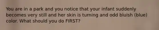 You are in a park and you notice that your infant suddenly becomes very still and her skin is turning and odd bluish (blue) color. What should you do FIRST?