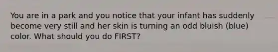 You are in a park and you notice that your infant has suddenly become very still and her skin is turning an odd bluish (blue) color. What should you do FIRST?