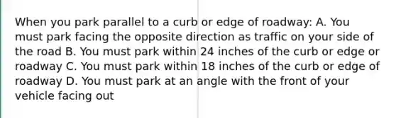 When you park parallel to a curb or edge of roadway: A. You must park facing the opposite direction as traffic on your side of the road B. You must park within 24 inches of the curb or edge or roadway C. You must park within 18 inches of the curb or edge of roadway D. You must park at an angle with the front of your vehicle facing out