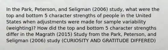 In the Park, Peterson, and Seligman (2006) study, what were the top and bottom 5 character strengths of people in the United States when adjustments were made for sample variability (weighting)? How did the top and bottom 5 character strengths differ in the Magrath (2015) Study from the Park, Peterson, and Seligman (2006) study (CURIOSITY AND GRATITUDE DIFFERED)