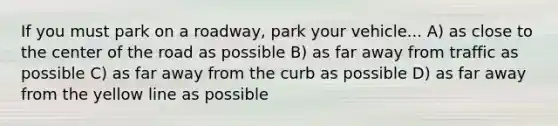 If you must park on a roadway, park your vehicle... A) as close to the center of the road as possible B) as far away from traffic as possible C) as far away from the curb as possible D) as far away from the yellow line as possible