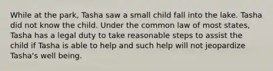 While at the park, Tasha saw a small child fall into the lake. Tasha did not know the child. Under the common law of most states, Tasha has a legal duty to take reasonable steps to assist the child if Tasha is able to help and such help will not jeopardize Tasha's well being.