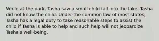 While at the park, Tasha saw a small child fall into the lake. Tasha did not know the child. Under the common law of most states, Tasha has a legal duty to take reasonable steps to assist the child if Tasha is able to help and such help will not jeopardize Tasha's well-being.