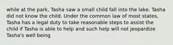 while at the park, Tasha saw a small child fall into the lake. Tasha did not know the child. Under the common law of most states, Tasha has a legal duty to take reasonable steps to assist the child if Tasha is able to help and such help will not jeopardize Tasha's well being