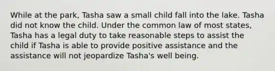 While at the park, Tasha saw a small child fall into the lake. Tasha did not know the child. Under the common law of most states, Tasha has a legal duty to take reasonable steps to assist the child if Tasha is able to provide positive assistance and the assistance will not jeopardize Tasha's well being.