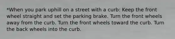 *When you park uphill on a street with a curb: Keep the front wheel straight and set the parking brake. Turn the front wheels away from the curb. Turn the front wheels toward the curb. Turn the back wheels into the curb.