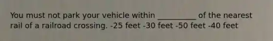 You must not park your vehicle within __________ of the nearest rail of a railroad crossing. -25 feet -30 feet -50 feet -40 feet