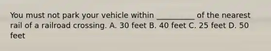 You must not park your vehicle within __________ of the nearest rail of a railroad crossing. A. 30 feet B. 40 feet C. 25 feet D. 50 feet