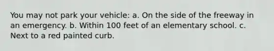 You may not park your vehicle: a. On the side of the freeway in an emergency. b. Within 100 feet of an elementary school. c. Next to a red painted curb.