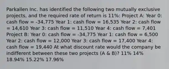 Parkallen Inc. has identified the following two mutually exclusive projects, and the required rate of return is 11%: Project A: Year 0: cash flow = -34,775 Year 1: cash flow = 16,535 Year 2: cash flow = 14,610 Year 3: cash flow = 11,510 Year 4: cash flow = 7,401 Project B: Year 0: cash flow = -34,775 Year 1: cash flow = 6,500 Year 2: cash flow = 12,000 Year 3: cash flow = 17,400 Year 4: cash flow = 19,440 At what discount rate would the company be indifferent between these two projects (A & B)? 11% 14% 18.94% 15.22% 17.96%