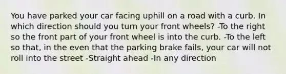 You have parked your car facing uphill on a road with a curb. In which direction should you turn your front wheels? -To the right so the front part of your front wheel is into the curb. -To the left so that, in the even that the parking brake fails, your car will not roll into the street -Straight ahead -In any direction