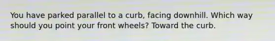 You have parked parallel to a curb, facing downhill. Which way should you point your front wheels? Toward the curb.