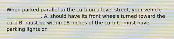 When parked parallel to the curb on a level street, your vehicle ______________. A. should have its front wheels turned toward the curb B. must be within 18 inches of the curb C. must have parking lights on