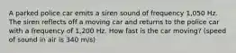 A parked police car emits a siren sound of frequency 1,050 Hz. The siren reflects off a moving car and returns to the police car with a frequency of 1,200 Hz. How fast is the car moving? (speed of sound in air is 340 m/s)