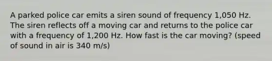 A parked police car emits a siren sound of frequency 1,050 Hz. The siren reflects off a moving car and returns to the police car with a frequency of 1,200 Hz. How fast is the car moving? (speed of sound in air is 340 m/s)