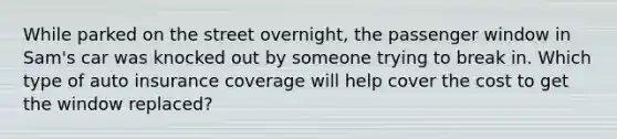 While parked on the street overnight, the passenger window in Sam's car was knocked out by someone trying to break in. Which type of auto insurance coverage will help cover the cost to get the window replaced?