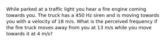 While parked at a traffic light you hear a fire engine coming towards you. The truck has a 450 Hz siren and is moving towards you with a velocity of 18 m/s. What is the perceived frequency if the fire truck moves away from you at 13 m/s while you move towards it at 4 m/s?