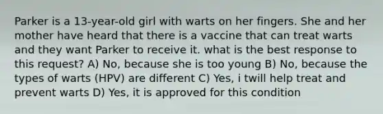 Parker is a 13-year-old girl with warts on her fingers. She and her mother have heard that there is a vaccine that can treat warts and they want Parker to receive it. what is the best response to this request? A) No, because she is too young B) No, because the types of warts (HPV) are different C) Yes, i twill help treat and prevent warts D) Yes, it is approved for this condition